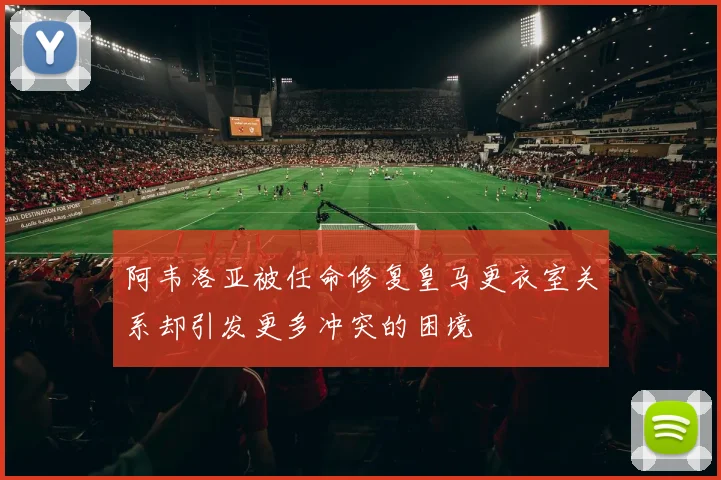 阿韦洛亚被任命修复皇马更衣室关系却引发更多冲突的困境