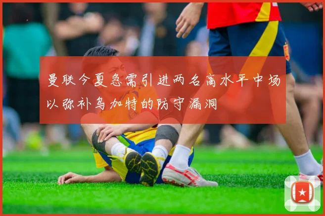 曼联今夏急需引进两名高水平中场以弥补乌加特的防守漏洞