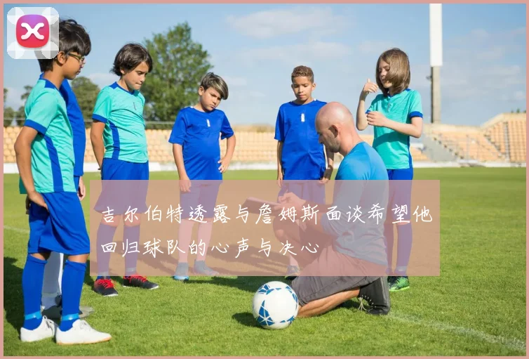 吉尔伯特透露与詹姆斯面谈希望他回归球队的心声与决心