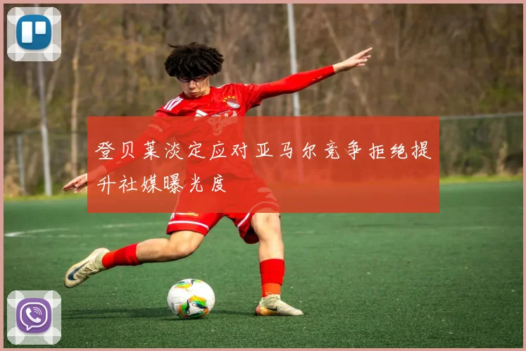 登贝莱淡定应对亚马尔竞争拒绝提升社媒曝光度