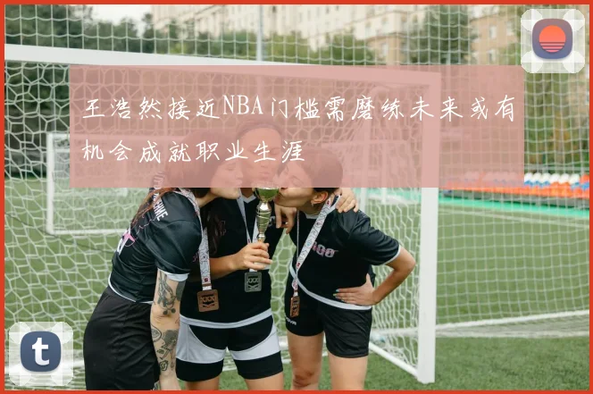 王浩然接近NBA门槛需磨练未来或有机会成就职业生涯