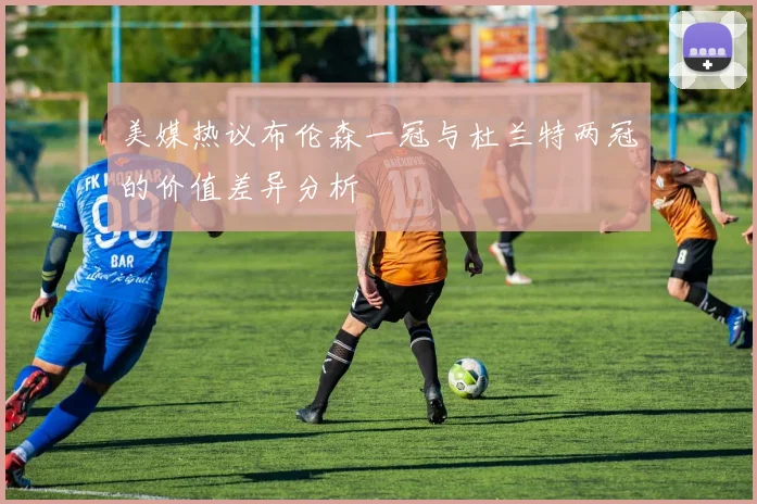 美媒热议布伦森一冠与杜兰特两冠的价值差异分析