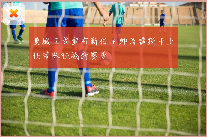 曼城正式宣布新任主帅马雷斯卡上任带队征战新赛季