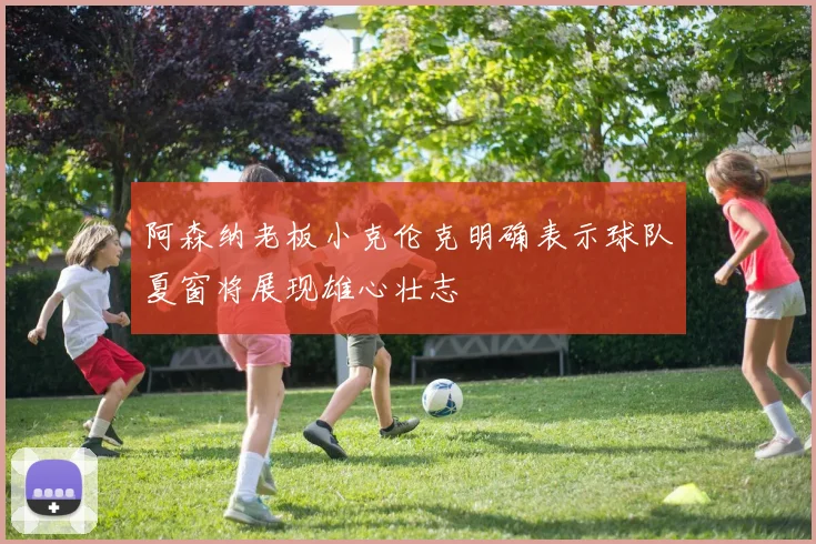 阿森纳老板小克伦克明确表示球队夏窗将展现雄心壮志