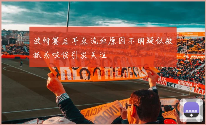 波特赛后耳朵流血原因不明疑似被抓或咬伤引发关注