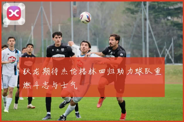 狄龙期待杰伦格林回归助力球队重燃斗志与士气