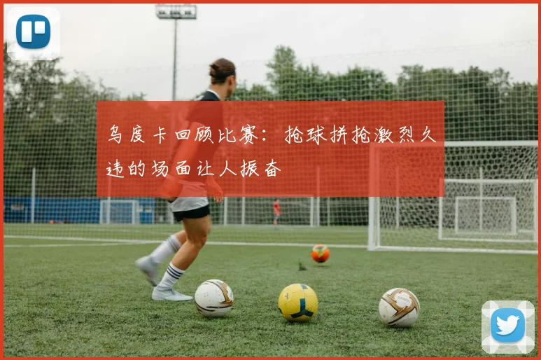乌度卡回顾比赛：抢球拼抢激烈久违的场面让人振奋