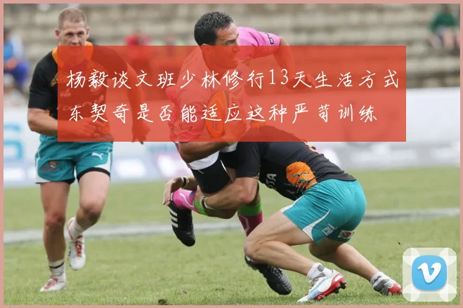 杨毅谈文班少林修行13天生活方式东契奇是否能适应这种严苛训练