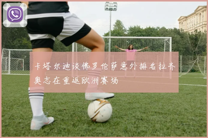 卡塔尔迪谈佛罗伦萨意外排名拉齐奥志在重返欧洲赛场