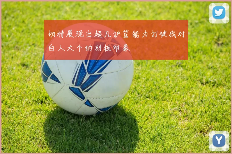 切特展现出超凡护筐能力打破我对白人大个的刻板印象