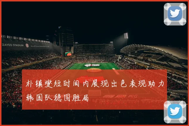 朴镇燮短时间内展现出色表现助力韩国队稳固胜局