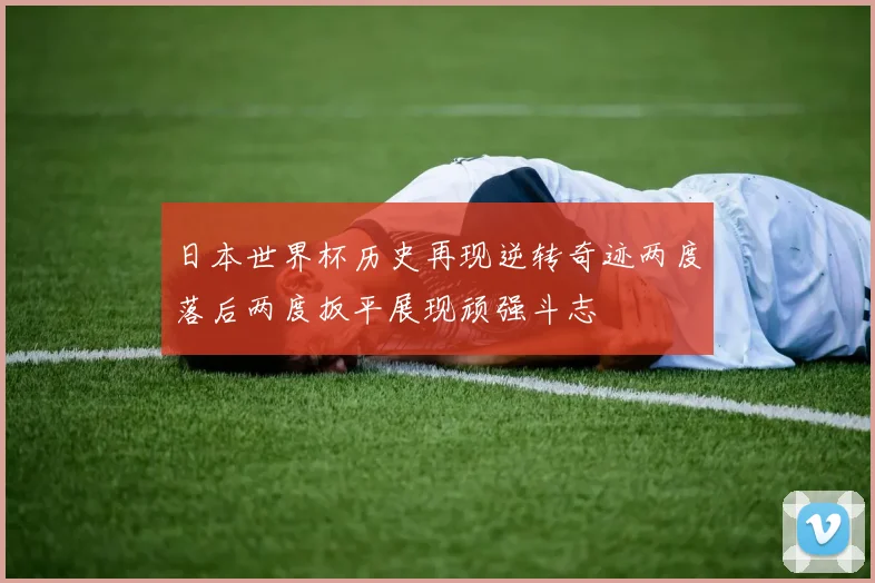 日本世界杯历史再现逆转奇迹两度落后两度扳平展现顽强斗志