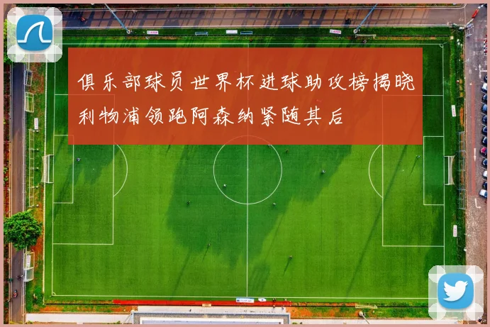 俱乐部球员世界杯进球助攻榜揭晓利物浦领跑阿森纳紧随其后