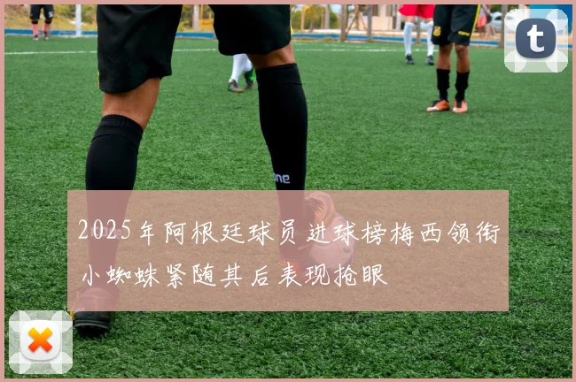 2025年阿根廷球员进球榜梅西领衔小蜘蛛紧随其后表现抢眼