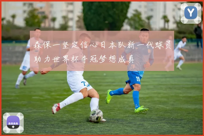 森保一坚定信心日本队新一代球员助力世界杯夺冠梦想成真