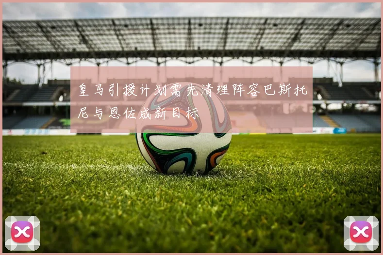 皇马引援计划需先清理阵容巴斯托尼与恩佐成新目标